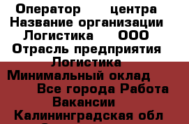 Оператор Call-центра › Название организации ­ Логистика365, ООО › Отрасль предприятия ­ Логистика › Минимальный оклад ­ 25 000 - Все города Работа » Вакансии   . Калининградская обл.,Светлогорск г.